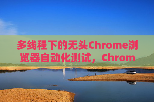 多线程下的无头Chrome浏览器自动化测试，Chromedriver的应用与优化